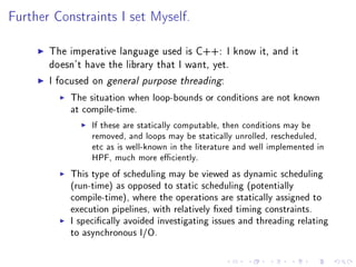 Further Constraints I set Myself.


       The imperative language used is C++: I know it, and it
       doesn't have the library that I want, yet.

       I focused on general purpose threading:

            The situation when loop-bounds or conditions are not known
            at compile-time.

                 If these are statically computable, then conditions may be
                 removed, and loops may be statically unrolled, rescheduled,
                 etc as is well-known in the literature and well implemented in
                 HPF, much more eciently.

            This type of scheduling may be viewed as dynamic scheduling
            (run-time) as opposed to static scheduling (potentially
            compile-time), where the operations are statically assigned to
            execution pipelines, with relatively xed timing constraints.
            I specically avoided investigating issues and threading relating
            to asynchronous I/O.
 