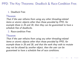 PPD: The Key Theorems: Deadlock  Race-Condition Free.



    1. Deadlock Free:

   Theorem
   That if the user refrains from using any other threading-related
   items or atomic objects other than those provided by PPD, for
   example those in 26 and 28, then they can be guaranteed to have a
   schedule free of deadlocks.

    2. Race-condition Free:

   Theorem
   That if the user refrains from using any other threading-related
   items or atomic objects other than those provided by PPD, for
   example those in 26 and 28, and that the work they wish to mutate
   may not be aliased by another object, then the user can be
   guaranteed to have a schedule free of race conditions.
 