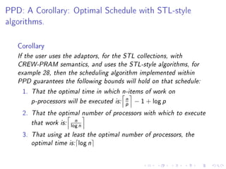 PPD: A Corollary: Optimal Schedule with STL-style

algorithms.



   Corollary
   If the user uses the adaptors, for the STL collections, with
   CREW-PRAM semantics, and uses the STL-style algorithms, for
   example 28, then the scheduling algorithm implemented within
   PPD guarantees the following bounds will hold on that schedule:

    1. That the optimal time in which n-items of work on

       p-processors will be executed is:
                                           n   − 1 + log p
                                           p
    2. That the optimal number of processors with which to execute

       that work is:
                        n
                       log   n
    3. That using at least the optimal number of processors, the
       optimal time is: log n
 