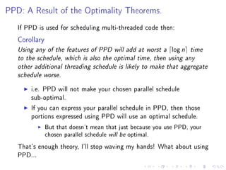PPD: A Result of the Optimality Theorems.


   If PPD is used for scheduling multi-threaded code then:

   Corollary
   Using any of the features of PPD will add at worst a      log n   time
   to the schedule, which is also the optimal time, then using any
   other additional threading schedule is likely to make that aggregate
   schedule worse.


       i.e. PPD will not make your chosen parallel schedule
       sub-optimal.

       If you can express your parallel schedule in PPD, then those
       portions expressed using PPD will use an optimal schedule.

               But that doesn't mean that just because you use PPD, your
               chosen parallel schedule will be optimal.

   That's enough theory, I'll stop waving my hands! What about using
   PPD...
 