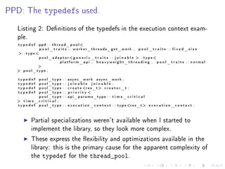 PPD: The        typedefs                  used.


  Listing 2: Denitions of the typedefs in the execution context exam-
  ple.
  typedef    ppd : : t h r e a d _ p o o l 
             p o o l _ t r a i t s : : worker_threads_get_work ,                    pool_traits : : fixed_size
  :: type
          p o o l _ a d a p t o r g e n e r i c _ t r a i t s : : j o i n a b l e  : : t y pe 
                          platform_api , heavyweight_threading , p o o l _ t r a i t s : : normal
          
   pool_type ;

  typedef       pool_type   ::   async_work async_work ;
  typedef       pool_type   ::   joinable joinable ;
  typedef       pool_type   ::   c r e a t e r e s _ t  c r e a t o r _ t ;
  typedef       pool_type   ::   priority 
                pool_type   ::   api_params_type : : t i m e _ c r i t i c a l
   time_critical ;
  t y p e d e f pool_type   : : e x e c u t i o n _ c o n t e x t : : t y p e r e s _ t  e x e c u t i o n _ c o n t e x t ;



         Partial specializations weren't available when I started to
         implement the library, so they look more complex.

         These express the exibility and optimizations available in the
         library: this is the primary cause for the apparent complexity of
         the   typedef           for the        thread_pool.
 