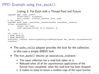 PPD: Example using                              for_each().
                  Listing 3: For Each with a Thread Pool and Future.
   typedef      ppd : : s a f e _ c o l l n 
                v e c t o r i n t , e x c e p t i o n ,
                lock_traits : : critical_section_lock_type
   vtr_colln_t ;
  t y p e d e f p o o l _ t y p e : : e x e c u t i o n _ c o n t e x t v o i d  e x e c u t i o n _ c o n t e x t ;
  s t r u c t accumulate {
                static int last ;
                v o i d o p e r a t o r ( ) ( i n t t ) { l a s t+=t ; } ;
  };

   vtr_colln_t v ;
   v . push_back ( 1 ) ;
   v . push_back ( 2 ) ;
   execution_context                 c o n t e x t ( p o o l  j o i n a b l e () p o o l . f o r _ e a c h ( v , a c c u m u l a t e ( ) ) ;
                                                              
   * context ;


            The      safe_colln                  adaptor provides the lock for the collection,
            in this case a simple EREW lock.

            The      for_each()                  returns an            execution_context:
                      The input collection has a read-lock taken on it.
                      Released when all of the asynchronous applications of the
                      functor have completed, when the read-lock has been dropped.
                      It makes no sense to return a random copy of the input functor.
 