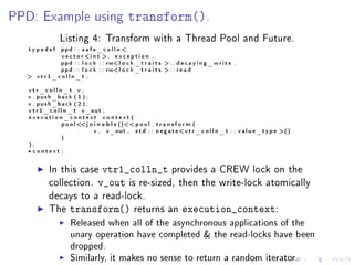 PPD: Example using                            transform().
                Listing 4: Transform with a Thread Pool and Future.
   typedefppd : : s a f e _ c o l l n 
          v e c t o r i n t , e x c e p t i o n ,
          ppd : : l o c k : : rwl o c k _ t r a i t s  : : d e c a y i n g _ w r i t e ,
          ppd : : l o c k : : rwl o c k _ t r a i t s  : : r e a d
   vtr1_colln_t ;

   vtr_colln_t v ;
   v . push_back ( 1 ) ;
   v . push_back ( 2 ) ;
   v t r 1 _ c o l l n _ t v_out ;
   execution_context context (
                    p o o l  j o i n a b l e () p o o l . t r a n s f o r m (
                             
                                  v , v_out , s t d : : n e g a t e v t r _ c o l l n _ t : : v a l u e _ t y p e ()
                   )
   );
   * context ;

            In this case          vtr1_colln_t provides a CREW lock on the
            collection.          v_out is re-sized, then the write-lock atomically
            decays to a read-lock.
            The      transform()                 returns an           execution_context:
                     Released when all of the asynchronous applications of the
                     unary operation have completed  the read-locks have been
                     dropped.
                     Similarly, it makes no sense to return a random iterator.
 