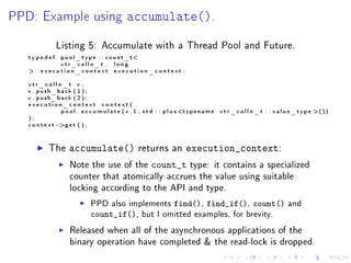 PPD: Example using                              accumulate().
               Listing 5: Accumulate with a Thread Pool and Future.
   typedef       p o o l _ t y p e : : c o u n t _ t
                 vtr_colln_t , long
   :: e x e c u t i o n _ c o n t e x t e x e c u t i o n _ c o n t e x t ;

   vtr_colln_t v ;
   v . push_back ( 1 ) ;
   v . push_back ( 2 ) ;
   execution_context context (
             p o o l . a c c u m u l a t e ( v , 1 , s t d : : p l u s t y p e n a m e   v t r _ c o l l n _ t : : value_type ())
   );
   context−  g e t ( ) ;



            The      accumulate()                     returns an               execution_context:
                      Note the use of the                   count_t            type: it contains a specialized
                      counter that atomically accrues the value using suitable
                      locking according to the API and type.

                               PPD also implements                    find(), find_if(), count()                   and
                               count_if(),             but I omitted examples, for brevity.

                      Released when all of the asynchronous applications of the
                      binary operation have completed  the read-lock is dropped.
 