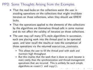 PPD: Some Thoughts Arising from the Examples.

      That the read-locks on the collections assist the user in
      avoiding operations on the collections that might invalidate
      iterators on those collections, when they should use EREW
      locks.

      That the operations applied to the elements of the collections
      by the algorithms are themselves thread-safe in some manner
      and do not aect the validity of iterators on those collections.

      The user may call many STL-style algorithms in succession,
      each one placing work into the thread pool to be operated
      upon, and later recall the results or note the completion of
      those operations via the returned      execution_contexts.
           This allows the user to ll the thread pool with work and
           maintain high throughput.
           But this implies that the work that is done on each iterator is
           more costly than the synchronization and thread-management
           operations that are incurred. This is unlikely for such simple
           algorithms as   count()   and   copy().
 