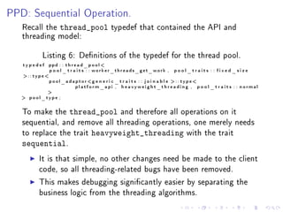PPD: Sequential Operation.
   Recall the     thread_pool          typedef that contained the API and
   threading model:


           Listing 6: Denitions of the typedef for the thread pool.
   typedef   ppd : : t h r e a d _ p o o l 
             p o o l _ t r a i t s : : worker_threads_get_work ,   pool_traits : : fixed_size
   :: type
           p o o l _ a d a p t o r g e n e r i c _ t r a i t s : : j o i n a b l e  : : t y pe 
                           platform_api , heavyweight_threading , p o o l _ t r a i t s : : normal
           
    pool_type ;


   To make the        thread_pool          and therefore all operations on it
   sequential, and remove all threading operations, one merely needs
   to replace the trait        heavyweight_threading                   with the trait
   sequential.
          It is that simple, no other changes need be made to the client
          code, so all threading-related bugs have been removed.

          This makes debugging signicantly easier by separating the
          business logic from the threading algorithms.
 