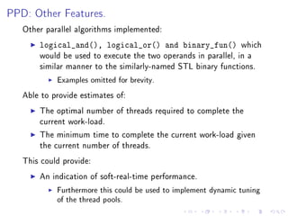 PPD: Other Features.

   Other parallel algorithms implemented:

       logical_and(), logical_or() and binary_fun()             which
       would be used to execute the two operands in parallel, in a
       similar manner to the similarly-named STL binary functions.

            Examples omitted for brevity.

   Able to provide estimates of:

       The optimal number of threads required to complete the
       current work-load.

       The minimum time to complete the current work-load given
       the current number of threads.

   This could provide:

       An indication of soft-real-time performance.

            Furthermore this could be used to implement dynamic tuning
            of the thread pools.
 