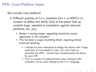 PPD: Cross-Platform Issues.


   Not actually cross platform!

       Dierent qualities of C++ compilers (G++ vs MSVC++)
       conspire to defeat this ability (lack of two-phase look up,
       compiler bugs, repeated re-compilation against alternate
       platforms, etc, etc).

            Always a moving target, upgrading sometimes means
            regressions in the compilers.
            This has been a major stumbling block, requiring almost
            continual retesting.

                 I should not have attempted to design the library with a large
                 code-base of cross-platform code, and a thin layer to
                 normalise the APIs. I should have reimplemented the library
                 for each API.
                 This is a quality of implementation issue relating to the
                 compilers, not an issue relating to the C++ language.
 