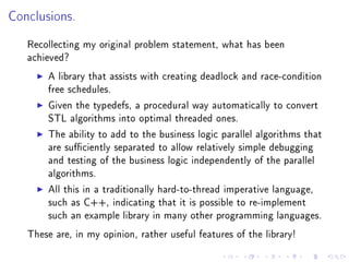 Conclusions.


   Recollecting my original problem statement, what has been
   achieved?

        A library that assists with creating deadlock and race-condition
        free schedules.

        Given the typedefs, a procedural way automatically to convert
        STL algorithms into optimal threaded ones.

        The ability to add to the business logic parallel algorithms that
        are suciently separated to allow relatively simple debugging
        and testing of the business logic independently of the parallel
        algorithms.

        All this in a traditionally hard-to-thread imperative language,
        such as C++, indicating that it is possible to re-implement
        such an example library in many other programming languages.

   These are, in my opinion, rather useful features of the library!
 