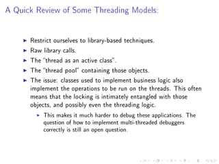 A Quick Review of Some Threading Models:




      Restrict ourselves to library-based techniques.

      Raw library calls.

      The thread as an active class .

      The thread pool containing those objects.

      The issue: classes used to implement business logic also
      implement the operations to be run on the threads. This often
      means that the locking is intimately entangled with those
      objects, and possibly even the threading logic.

           This makes it much harder to debug these applications. The
           question of how to implement multi-threaded debuggers
           correctly is still an open question.
 