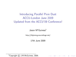 Introducing Parallel Pixie Dust

                      ACCU-London June 2009

        Updated from the ACCU'09 Conference!



                                        c         1
                             Jason M Guiness


                         http://libjmmcg.sourceforge.net/




                               17th June 2009




1
    Copyright   ©   J.M.McGuiness, 2009.
 