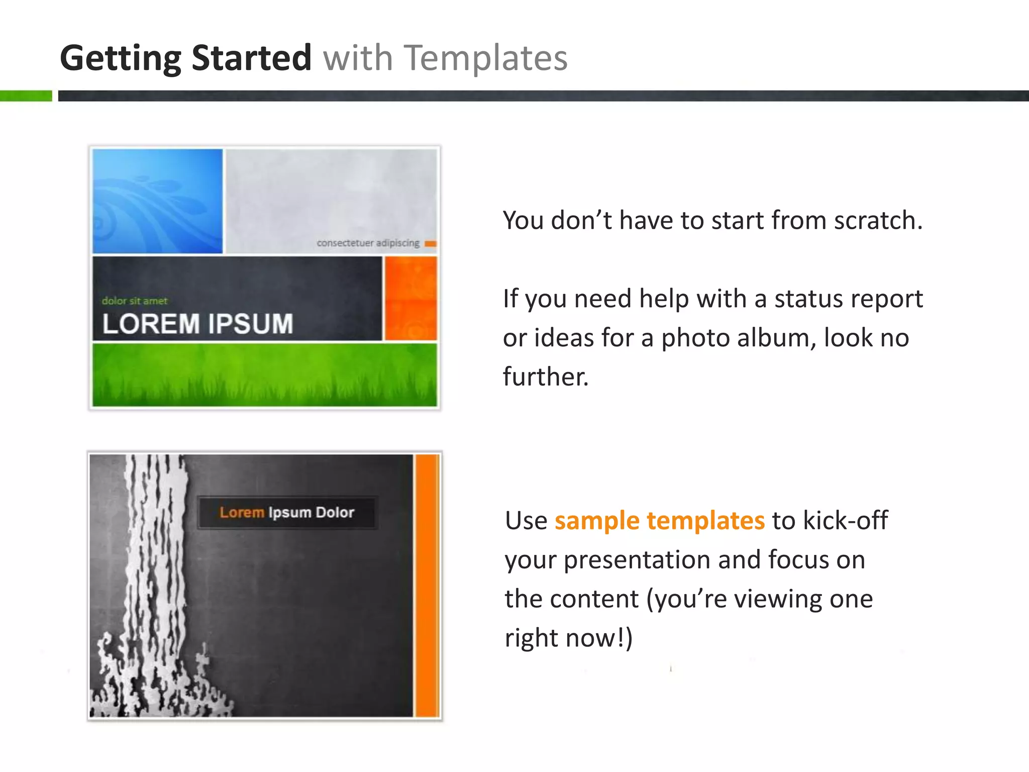 You don’t have to start from scratch.If you need help with a status report or ideas for a photo album, look no further.Use sample templatesto kick-off your presentation and focus on the content (you’re viewing one right now!)Getting Startedwith Templates