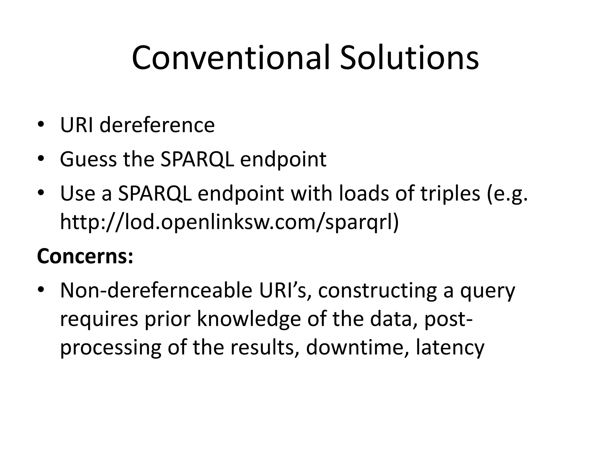 Conventional Solutions
• URI dereference
• Guess the SPARQL endpoint
• Use a SPARQL endpoint with loads of triples (e.g.
http://lod.openlinksw.com/sparqrl)
Concerns:
• Non-derefernceable URI’s, constructing a query
requires prior knowledge of the data, postprocessing of the results, downtime, latency