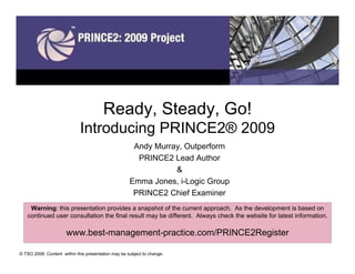 Ready, Steady, Go!
                             Introducing PRINCE2® 2009
                                                      Andy Murray, Outperform
                                                       PRINCE2 Lead Author
                                                                &
                                                     Emma Jones, i-Logic Group
                                                      PRINCE2 Chief Examiner
    Warning: this presentation provides a snapshot of the current approach. As the development is based on
   continued user consultation the final result may be different. Always check the website for latest information.

                      www.best-management-practice.com/PRINCE2Register

© TSO 2008. Content within this presentation may be subject to change.
 