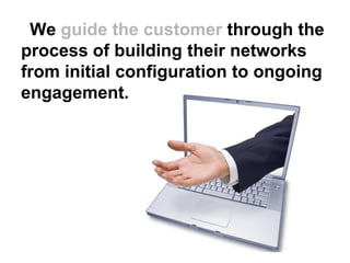 We guide the customer through the
process of building their networks
from initial configuration to ongoing
engagement.
 
