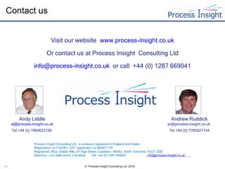 Contact us Visit our website    www.process-insight.co.uk Or contact us at Process Insight  Consulting Ltd [email_address]   or call  +44 (0)  1287 669041 Andy Liddle al @process-insight.co.uk Tel +44 (0) 7860622166  Andrew Ruddick ar @process-insight.co.uk   Tel +44 (0) 7785927144 Process Insight Consulting Ltd  a company registered in England and Wales  Registration no 7103361. VAT registration no 982871178    Registered office: Stable Hills, 87 High Street, Castleton, Whitby, North Yorkshire, YO21 2DB. Directors: J A Liddle and A J Ruddick  Tel  =44 (0) 1287 669041    info@process-insight.co.uk        