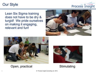 Our Style  Lean Six Sigma training does not have to be dry & turgid!  We pride ourselves on making it engaging, relevant and fun! Open, practical Stimulating 