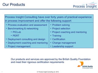 Our Products Our products and services are approved by the British Quality Foundation and meet their rigorous certification requirements Process Insight Consulting have over forty years of practical experience in process improvement and offer the following support Process evaluation and assessment Benchmarking & networking PICLub PERT Deployment consulting and design Deployment coaching and mentoring Project management  Problem solving Project selection Project coaching and mentoring Training Certification Change management  Leadership support 