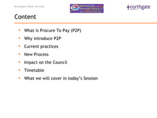 Northgate Public Services



Content

    What is Procure To Pay (P2P)
    Why introduce P2P
    Current practices
    New Process
    Impact on the Council
    Timetable
    What we will cover in today’s Session
 