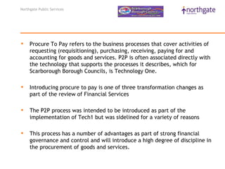 Northgate Public Services




    Procure To Pay refers to the business processes that cover activities of
     requesting (requisitioning), purchasing, receiving, paying for and
     accounting for goods and services. P2P is often associated directly with
     the technology that supports the processes it describes, which for
     Scarborough Borough Councils, is Technology One.

    Introducing procure to pay is one of three transformation changes as
     part of the review of Financial Services

    The P2P process was intended to be introduced as part of the
     implementation of Tech1 but was sidelined for a variety of reasons

    This process has a number of advantages as part of strong financial
     governance and control and will introduce a high degree of discipline in
     the procurement of goods and services.
 