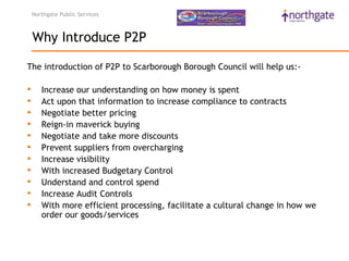 Northgate Public Services



    Why Introduce P2P

The introduction of P2P to Scarborough Borough Council will help us:-

      Increase our understanding on how money is spent
      Act upon that information to increase compliance to contracts
      Negotiate better pricing
      Reign-in maverick buying
      Negotiate and take more discounts
      Prevent suppliers from overcharging
      Increase visibility
      With increased Budgetary Control
      Understand and control spend
      Increase Audit Controls
      With more efficient processing, facilitate a cultural change in how we
       order our goods/services
 