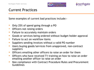 Northgate Public Services



Current Practices

Some examples of current bad practices include:-

 Only 25% of spend going through a PO
 Officers not raising orders 
 Failure to accurately maintain orders 
 Goods or services being ordered without budget holder approval 
 Failure to act on workflow items 
 Suppliers sending invoices without a valid PO number 
 Users buying goods/services from unapproved, non-contract
  suppliers 
 Officers emailing other officers to raise an order for them
 Officers who have received T1 training on how to raise an order
  emailing another officer to raise an order 
 Non compliance with Contract Procedure Rules and Procurement
  Guidelines
 