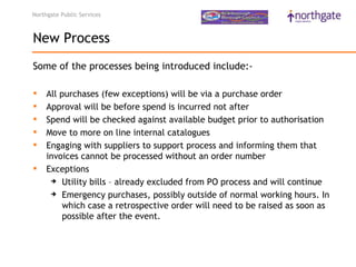 Northgate Public Services



New Process
Some of the processes being introduced include:-

    All purchases (few exceptions) will be via a purchase order
    Approval will be before spend is incurred not after
    Spend will be checked against available budget prior to authorisation
    Move to more on line internal catalogues
    Engaging with suppliers to support process and informing them that
     invoices cannot be processed without an order number
    Exceptions 
       Utility bills – already excluded from PO process and will continue 

       Emergency purchases, possibly outside of normal working hours. In

         which case a retrospective order will need to be raised as soon as
         possible after the event.
 