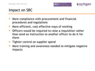 Northgate Public Services



Impact on SBC

 More compliance with procurement and financial
  procedures and regulations 
 More efficient, cost effective ways of working 
 Officers would be required to raise a requisition rather
  than send an instruction to another officer to do it for
  them 
 Tighter control on supplier spend 
 More training and awareness needed to mitigate negative
  impacts 
 