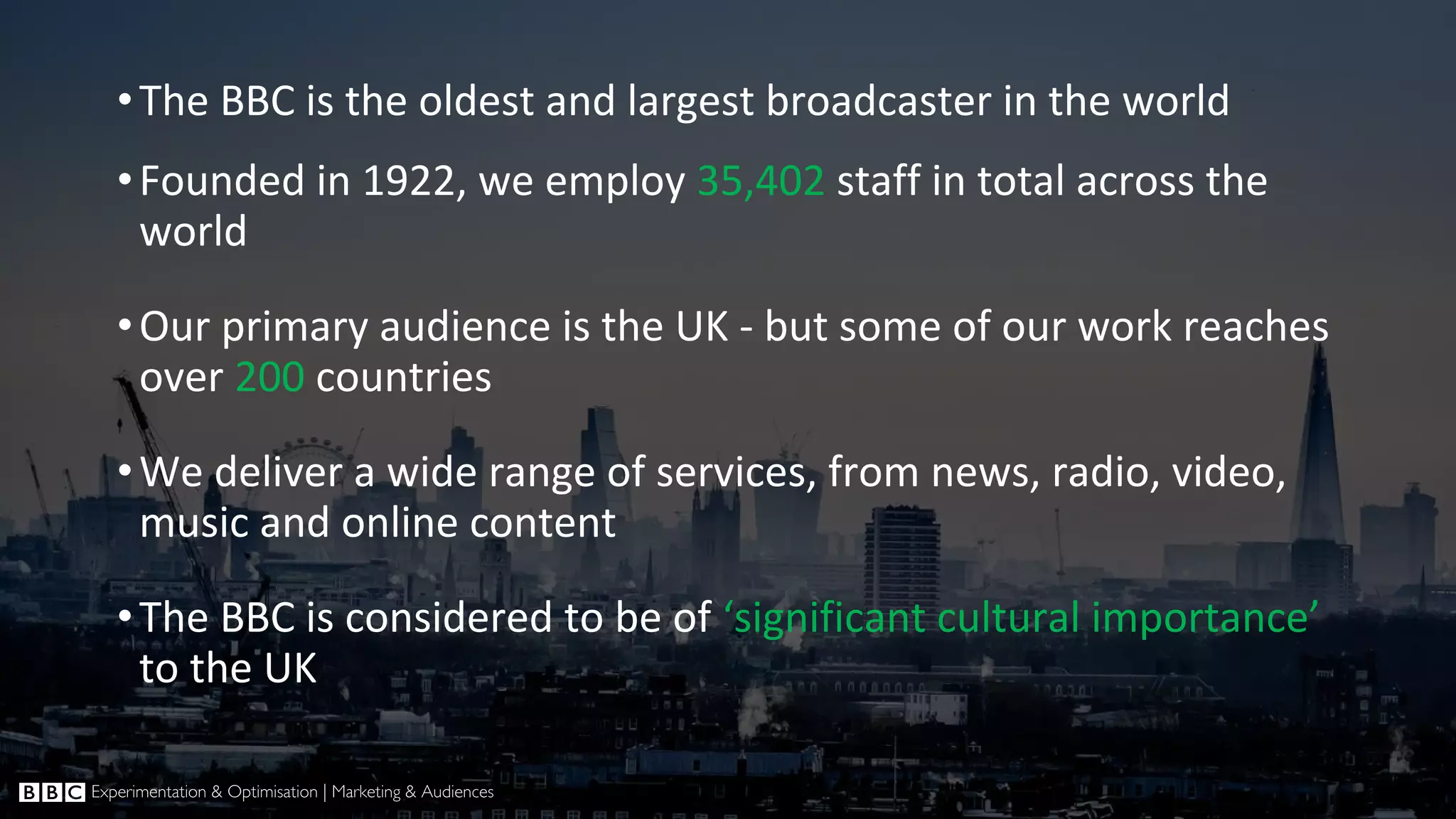 •The BBC is the oldest and largest broadcaster in the world •Founded in 1922, we employ 35,402 staff in total across the world •Our primary audience is the UK - but some of our work reaches over 200 countries •We deliver a wide range of services, from news, radio, video, music and online content •The BBC is considered to be of ‘significant cultural importance’ to the UK 