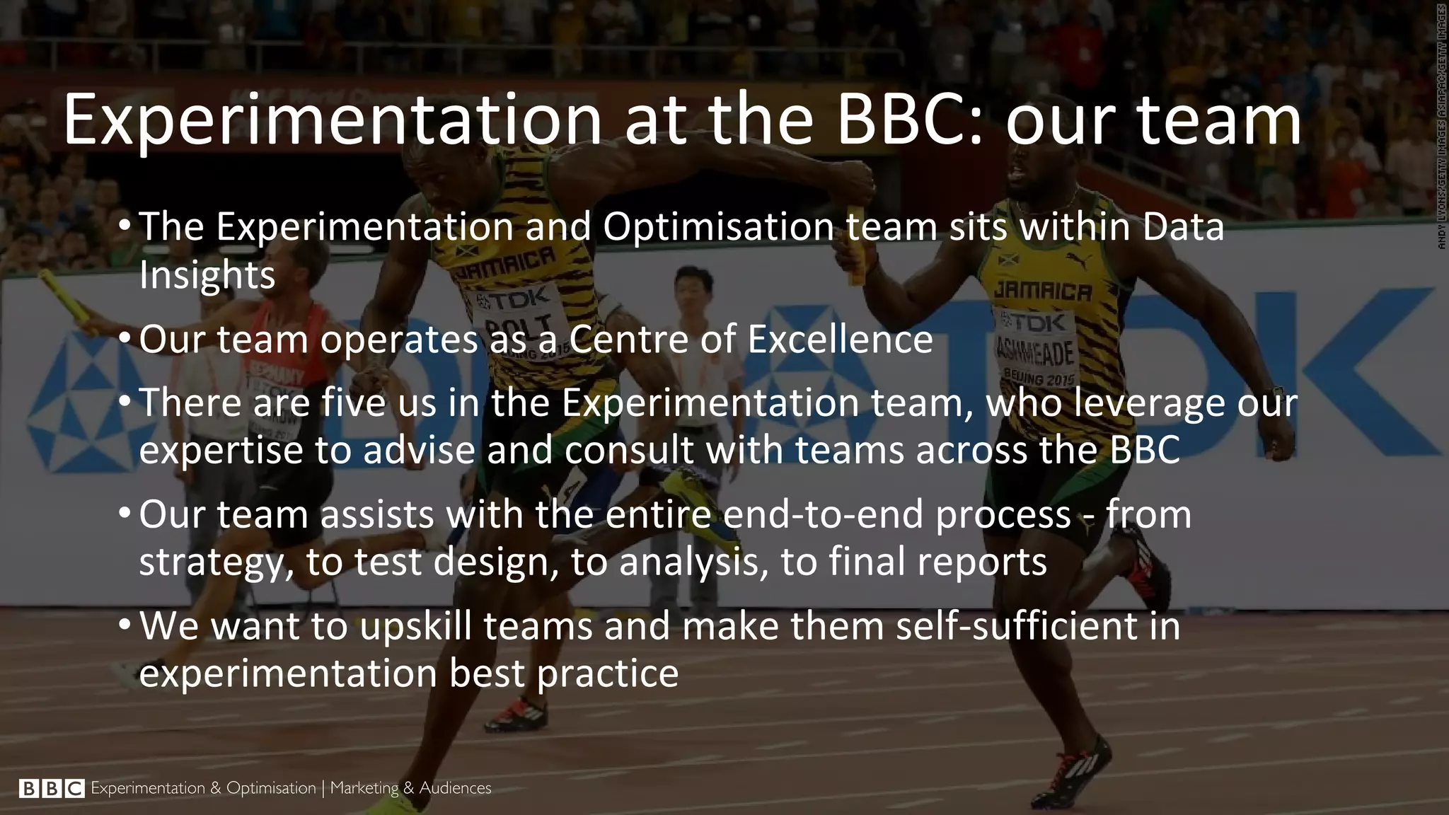 Experimentation at the BBC: our team •The Experimentation and Optimisation team sits within Data Insights •Our team operates as a Centre of Excellence •There are five us in the Experimentation team, who leverage our expertise to advise and consult with teams across the BBC •Our team assists with the entire end-to-end process - from strategy, to test design, to analysis, to final reports •We want to upskill teams and make them self-sufficient in experimentation best practice 