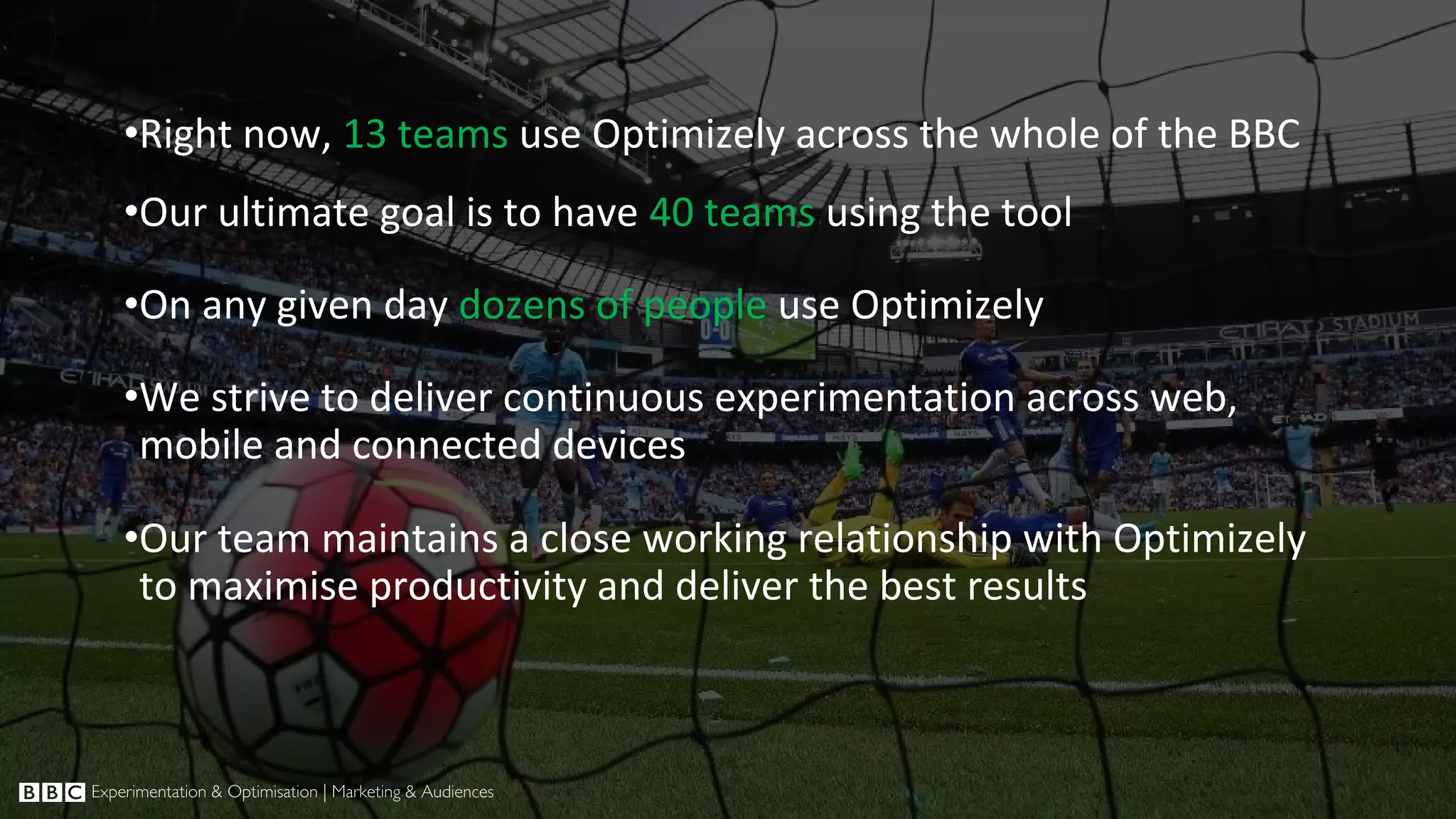 •Right now, 13 teams use Optimizely across the whole of the BBC •Our ultimate goal is to have 40 teams using the tool •On any given day dozens of people use Optimizely •We strive to deliver continuous experimentation across web, mobile and connected devices •Our team maintains a close working relationship with Optimizely to maximise productivity and deliver the best results 