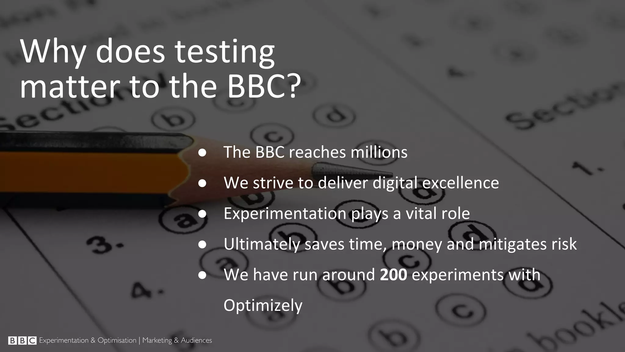 ● The BBC reaches millions ● We strive to deliver digital excellence ● Experimentation plays a vital role ● Ultimately saves time, money and mitigates risk ● We have run around 200 experiments with Optimizely Why does testing matter to the BBC? 