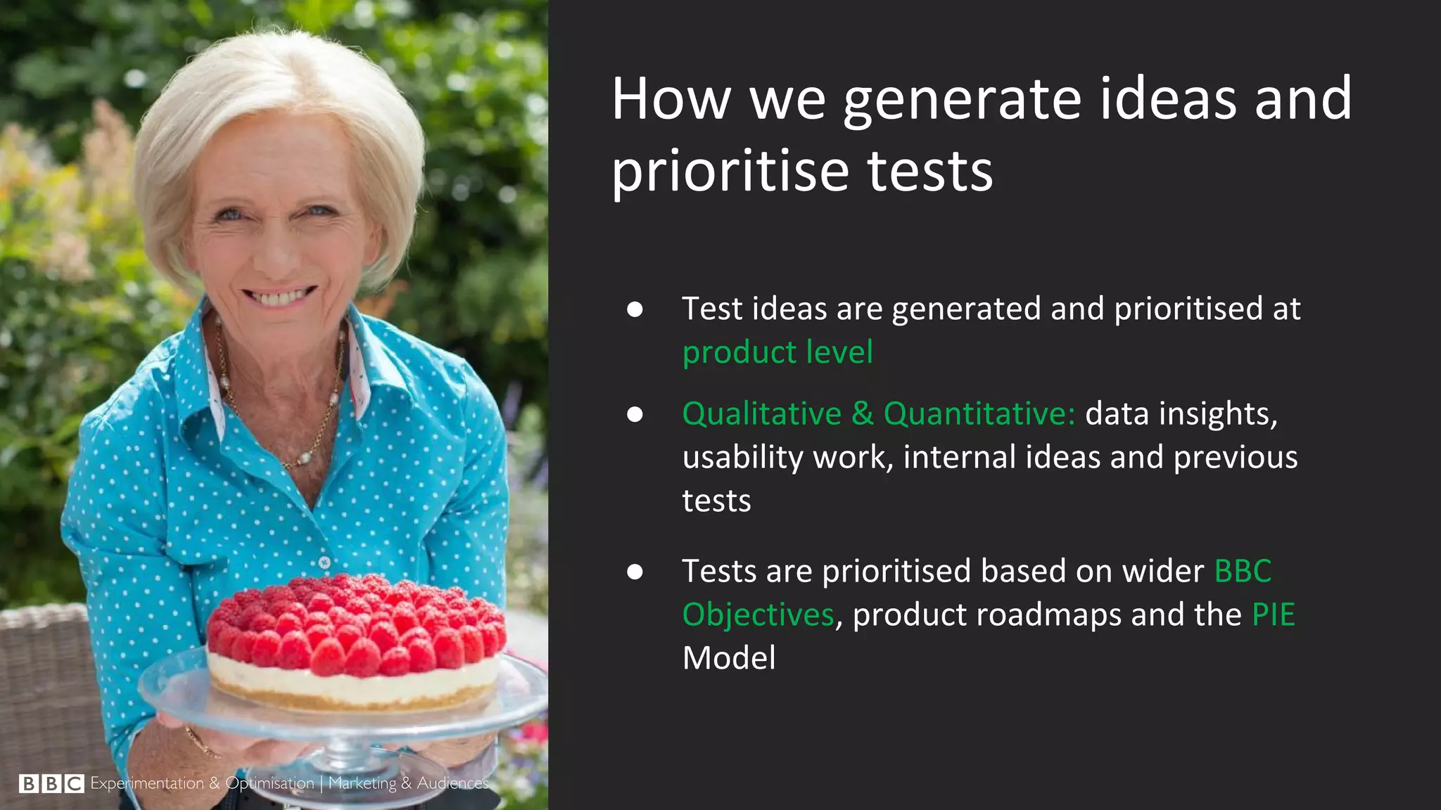 How we generate ideas and prioritise tests ● Test ideas are generated and prioritised at product level ● Qualitative & Quantitative: data insights, usability work, internal ideas and previous tests ● Tests are prioritised based on wider BBC Objectives, product roadmaps and the PIE Model 