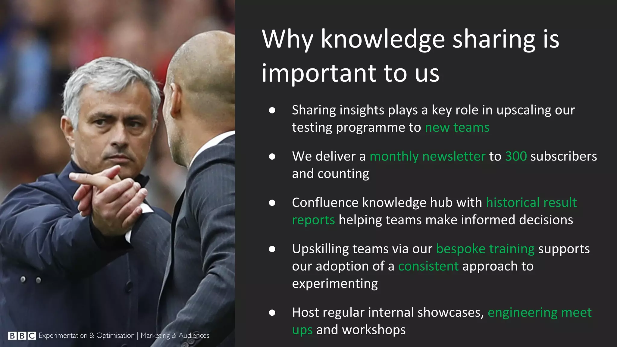 Why knowledge sharing is important to us ● Sharing insights plays a key role in upscaling our testing programme to new teams ● We deliver a monthly newsletter to 300 subscribers and counting ● Confluence knowledge hub with historical result reports helping teams make informed decisions ● Upskilling teams via our bespoke training supports our adoption of a consistent approach to experimenting ● Host regular internal showcases, engineering meet ups and workshops 