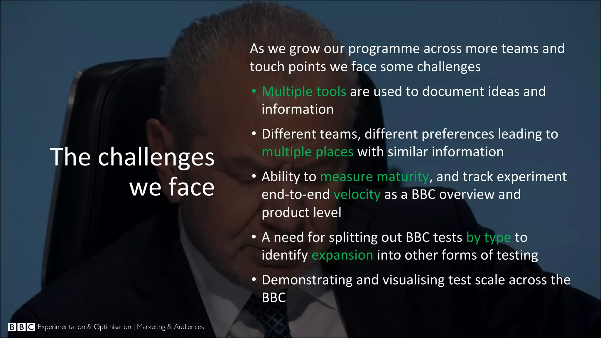 The challenges we face As we grow our programme across more teams and touch points we face some challenges • Multiple tools are used to document ideas and information • Different teams, different preferences leading to multiple places with similar information • Ability to measure maturity, and track experiment end-to-end velocity as a BBC overview and product level • A need for splitting out BBC tests by type to identify expansion into other forms of testing • Demonstrating and visualising test scale across the BBC 