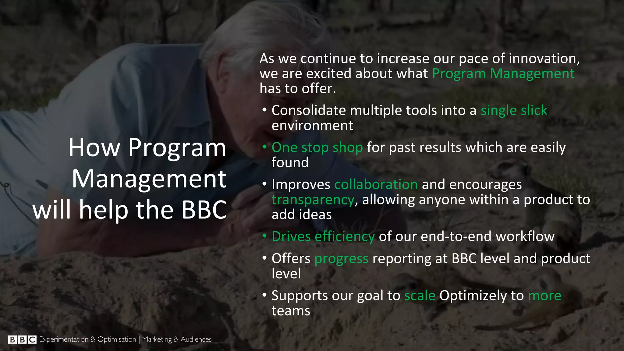 How Program Management will help the BBC As we continue to increase our pace of innovation, we are excited about what Program Management has to offer. • Consolidate multiple tools into a single slick environment • One stop shop for past results which are easily found • Improves collaboration and encourages transparency, allowing anyone within a product to add ideas • Drives efficiency of our end-to-end workflow • Offers progress reporting at BBC level and product level • Supports our goal to scale Optimizely to more teams 