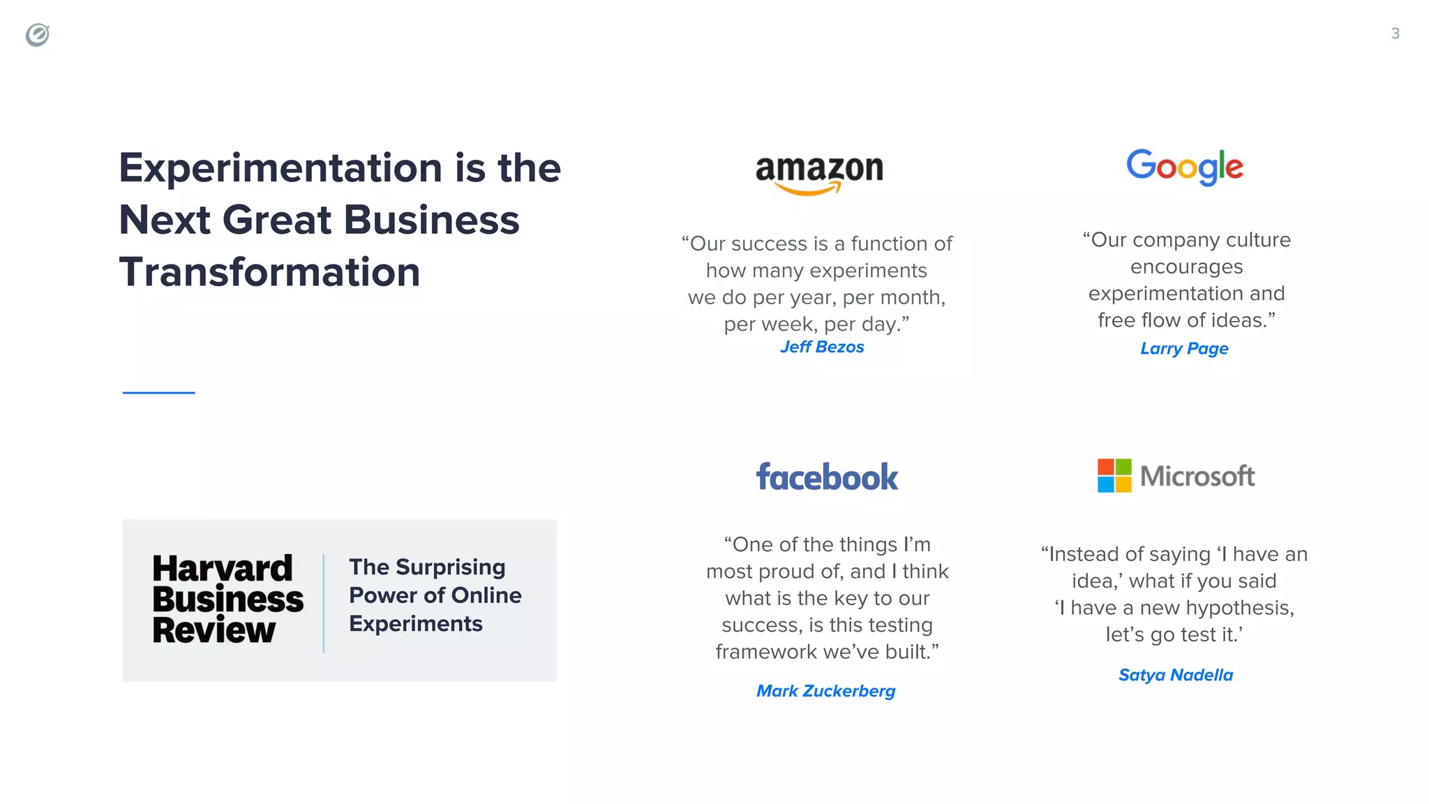 “Our success is a function of how many experiments we do per year, per month, per week, per day.” “Instead of saying ‘I have an idea,’ what if you said ‘I have a new hypothesis, let’s go test it.’ “Our company culture encourages experimentation and free flow of ideas.” 3 “One of the things I’m most proud of, and I think what is the key to our success, is this testing framework we’ve built.” Experimentation is the Next Great Business Transformation Jeff Bezos Larry Page Mark Zuckerberg Satya Nadella The Surprising Power of Online Experiments 