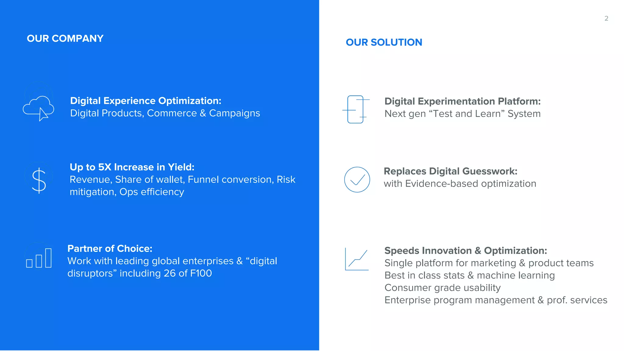 Digital Experience Optimization: Digital Products, Commerce & Campaigns Up to 5X Increase in Yield: Revenue, Share of wallet, Funnel conversion, Risk mitigation, Ops efficiency Partner of Choice: Work with leading global enterprises & “digital disruptors” including 26 of F100 OUR COMPANY Digital Experimentation Platform: Next gen “Test and Learn” System Replaces Digital Guesswork: with Evidence-based optimization Speeds Innovation & Optimization: Single platform for marketing & product teams Best in class stats & machine learning Consumer grade usability Enterprise program management & prof. services 2 OUR SOLUTION 