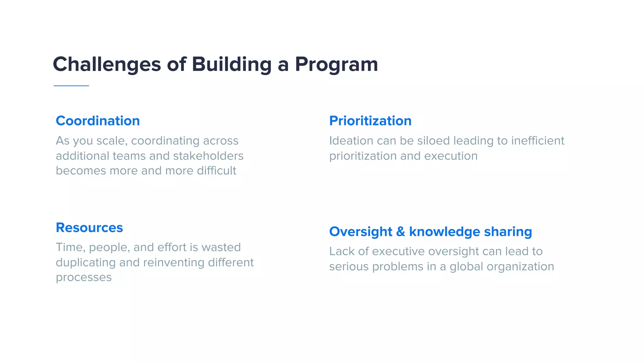 Prioritization Ideation can be siloed leading to inefficient prioritization and execution Oversight & knowledge sharing Lack of executive oversight can lead to serious problems in a global organization Coordination As you scale, coordinating across additional teams and stakeholders becomes more and more difficult Resources Time, people, and effort is wasted duplicating and reinventing different processes Challenges of Building a Program 