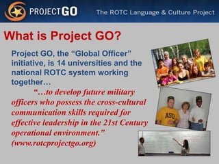 What is Project GO?
 Project GO, the “Global Officer”
 initiative, is 14 universities and the
 national ROTC system working
 together…
        “…to develop future military
 officers who possess the cross-cultural
 communication skills required for
 effective leadership in the 21st Century
 operational environment.”
 (www.rotcprojectgo.org)
 