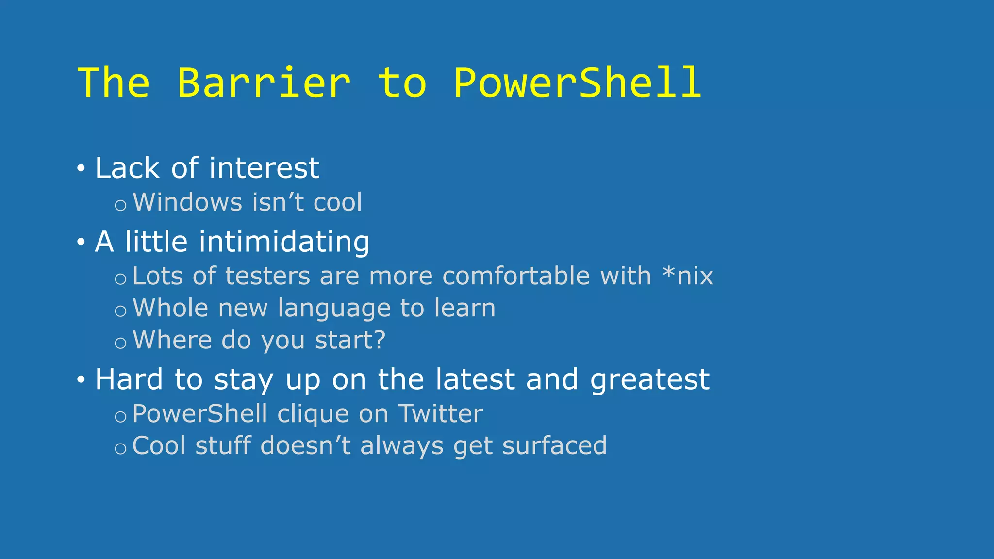 The Barrier to PowerShell
• Lack of interest
oWindows isn’t cool
• A little intimidating
oLots of testers are more comfortable with *nix
oWhole new language to learn
oWhere do you start?
• Hard to stay up on the latest and greatest
oPowerShell clique on Twitter
oCool stuff doesn’t always get surfaced
 