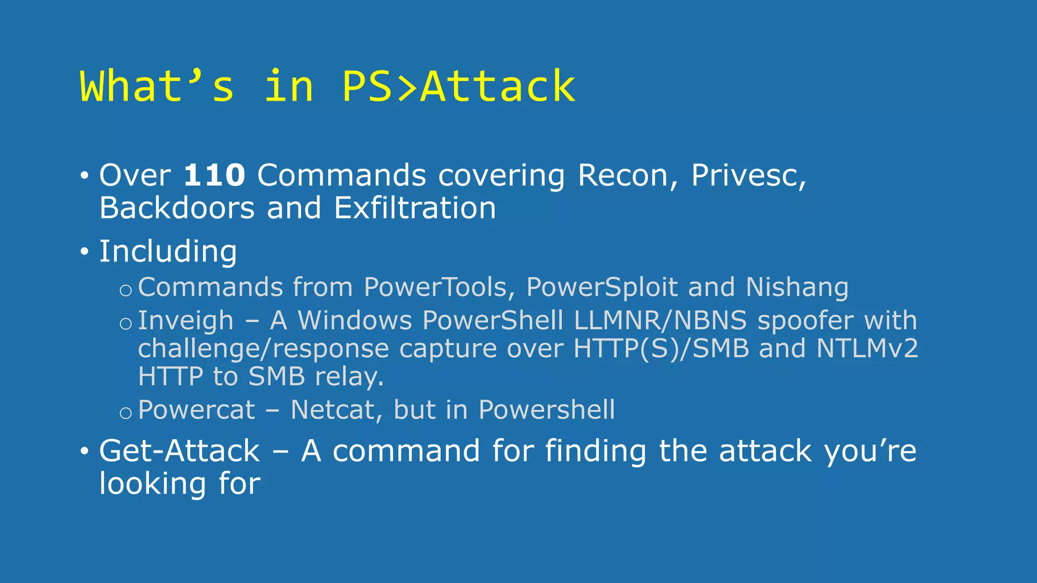 What’s in PS>Attack
• Over 110 Commands covering Recon, Privesc,
Backdoors and Exfiltration
• Including
oCommands from PowerTools, PowerSploit and Nishang
oInveigh – A Windows PowerShell LLMNR/NBNS spoofer with
challenge/response capture over HTTP(S)/SMB and NTLMv2
HTTP to SMB relay.
oPowercat – Netcat, but in Powershell
• Get-Attack – A command for finding the attack you’re
looking for
 