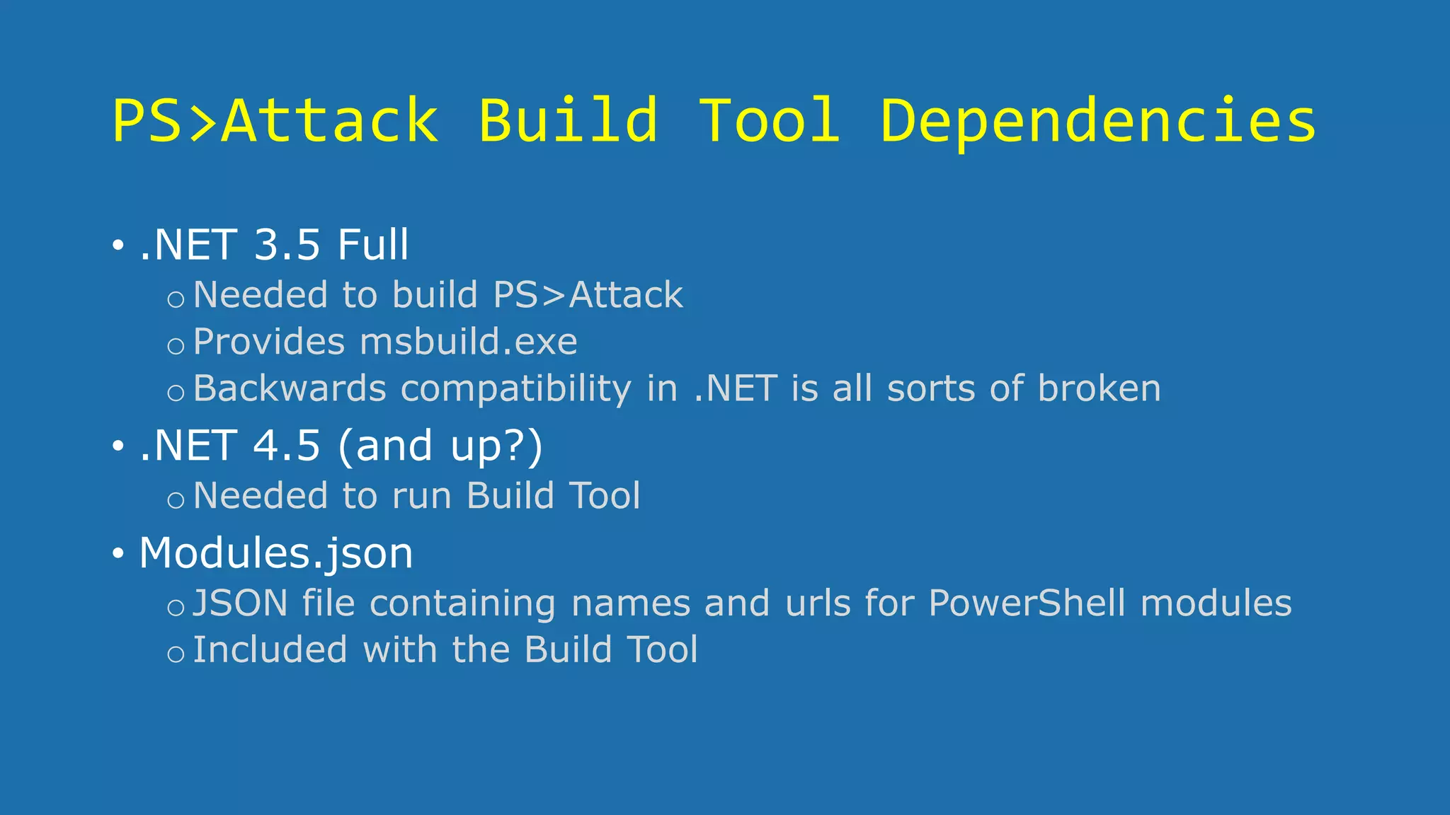 PS>Attack Build Tool Dependencies
• .NET 3.5 Full
oNeeded to build PS>Attack
oProvides msbuild.exe
oBackwards compatibility in .NET is all sorts of broken
• .NET 4.5 (and up?)
oNeeded to run Build Tool
• Modules.json
oJSON file containing names and urls for PowerShell modules
oIncluded with the Build Tool
 