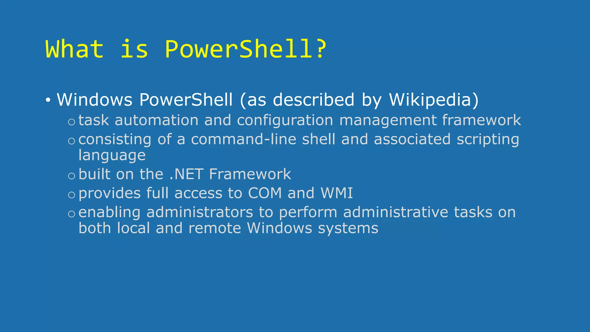 What is PowerShell?
• Windows PowerShell (as described by Wikipedia)
otask automation and configuration management framework
oconsisting of a command-line shell and associated scripting
language
obuilt on the .NET Framework
oprovides full access to COM and WMI
oenabling administrators to perform administrative tasks on
both local and remote Windows systems
 