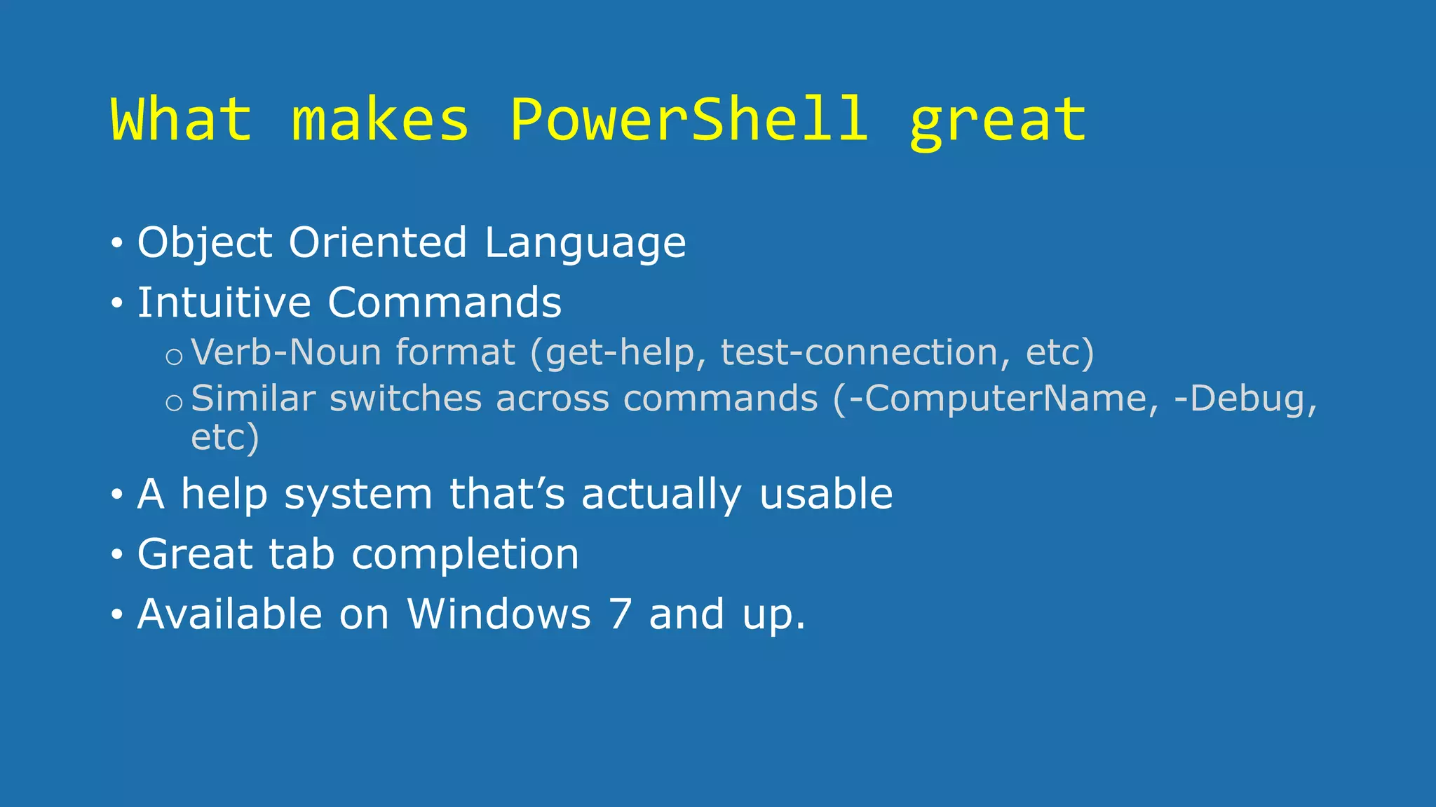 What makes PowerShell great
• Object Oriented Language
• Intuitive Commands
oVerb-Noun format (get-help, test-connection, etc)
oSimilar switches across commands (-ComputerName, -Debug,
etc)
• A help system that’s actually usable
• Great tab completion
• Available on Windows 7 and up.
 