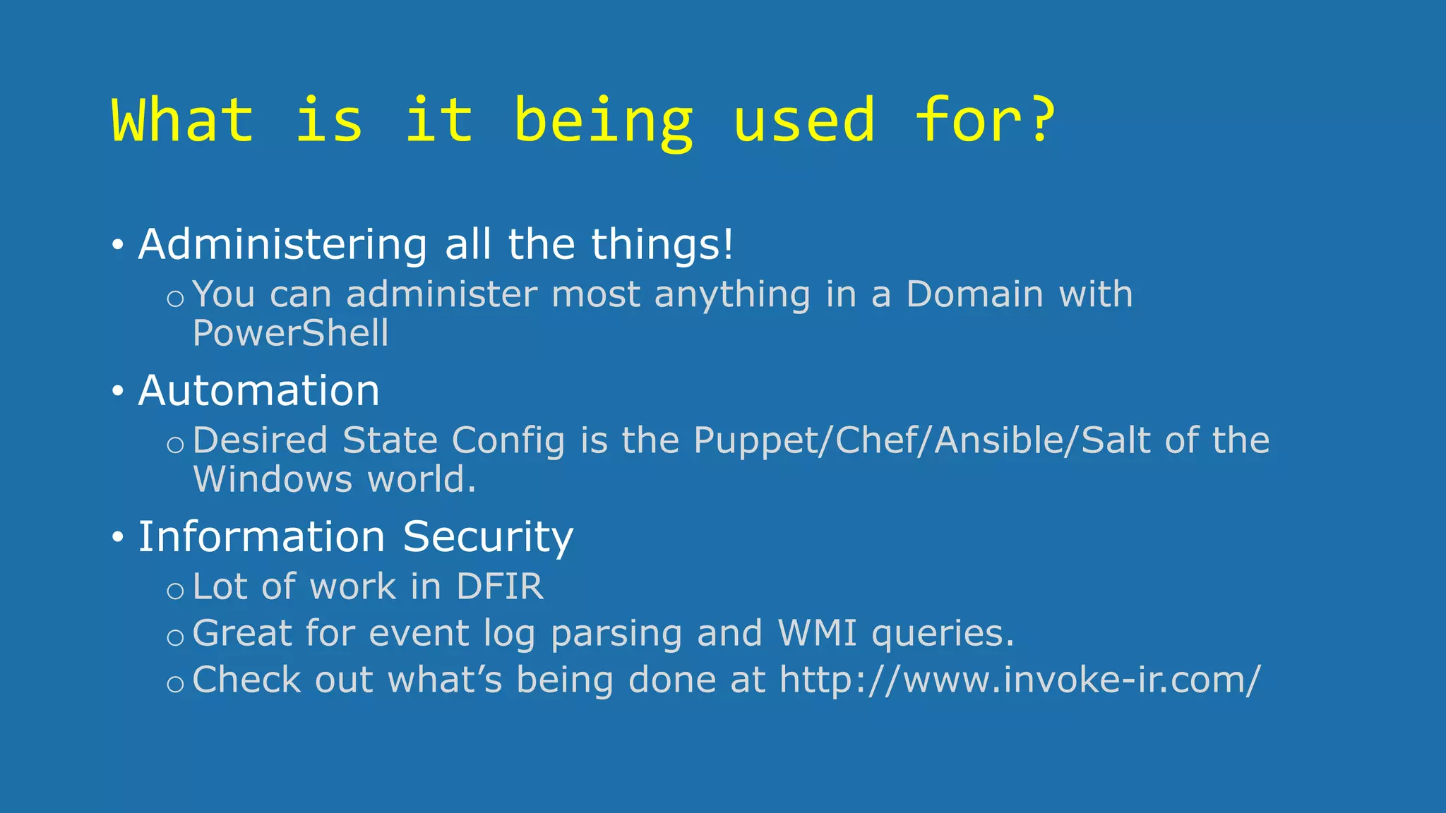 What is it being used for?
• Administering all the things!
oYou can administer most anything in a Domain with
PowerShell
• Automation
oDesired State Config is the Puppet/Chef/Ansible/Salt of the
Windows world.
• Information Security
oLot of work in DFIR
oGreat for event log parsing and WMI queries.
oCheck out what’s being done at http://www.invoke-ir.com/
 