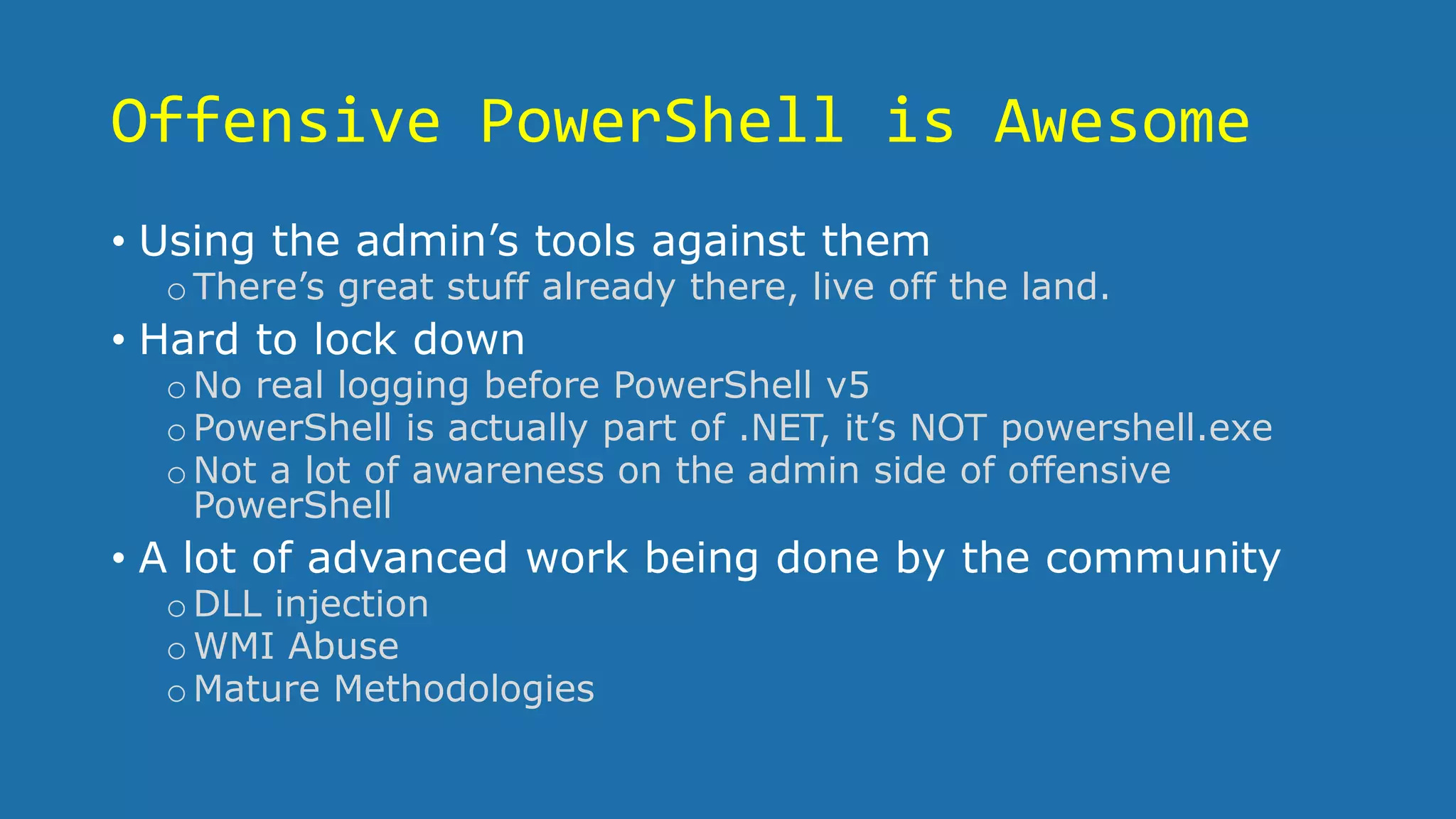 Offensive PowerShell is Awesome
• Using the admin’s tools against them
oThere’s great stuff already there, live off the land.
• Hard to lock down
oNo real logging before PowerShell v5
oPowerShell is actually part of .NET, it’s NOT powershell.exe
oNot a lot of awareness on the admin side of offensive
PowerShell
• A lot of advanced work being done by the community
oDLL injection
oWMI Abuse
oMature Methodologies
 