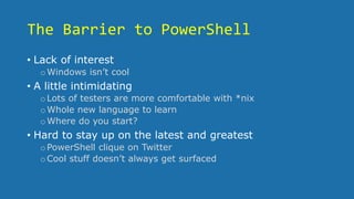 The Barrier to PowerShell
• Lack of interest
oWindows isn’t cool
• A little intimidating
oLots of testers are more comfortable with *nix
oWhole new language to learn
oWhere do you start?
• Hard to stay up on the latest and greatest
oPowerShell clique on Twitter
oCool stuff doesn’t always get surfaced
 