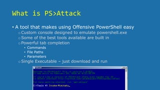 What is PS>Attack
• A tool that makes using Offensive PowerShell easy
oCustom console designed to emulate powershell.exe
oSome of the best tools available are built in
oPowerful tab completion
• Commands
• File Paths
• Parameters
oSingle Executable – just download and run
 