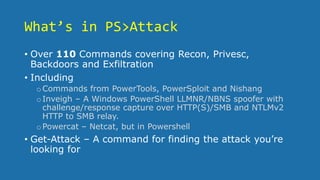 What’s in PS>Attack
• Over 110 Commands covering Recon, Privesc,
Backdoors and Exfiltration
• Including
oCommands from PowerTools, PowerSploit and Nishang
oInveigh – A Windows PowerShell LLMNR/NBNS spoofer with
challenge/response capture over HTTP(S)/SMB and NTLMv2
HTTP to SMB relay.
oPowercat – Netcat, but in Powershell
• Get-Attack – A command for finding the attack you’re
looking for
 